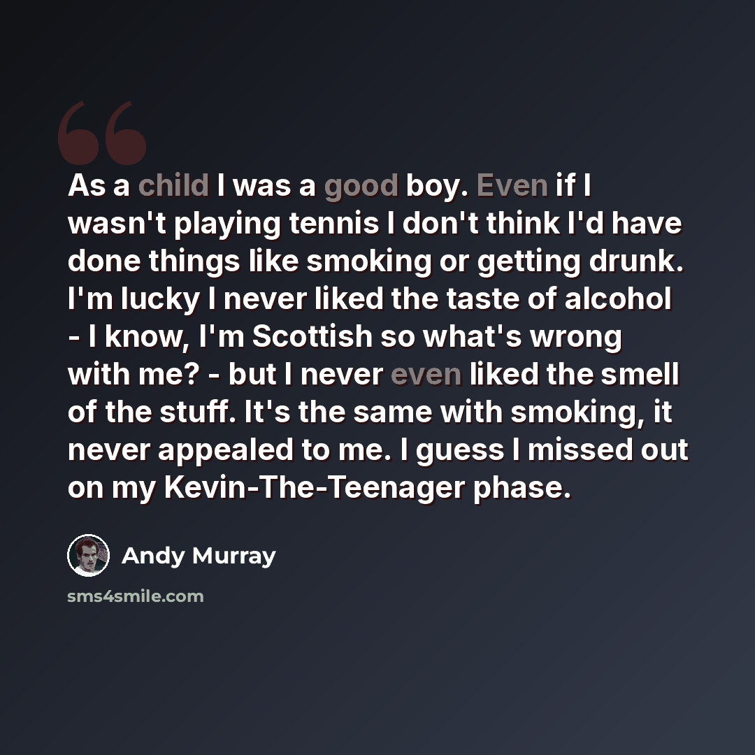 “As a child I was a good boy. Even if I wasn't playing tennis I don't think I'd have done things like smoking or getting drunk. I'm lucky I never liked the taste of alcohol - I know, I'm Scottish so what's wrong with me? - but I never even liked the smell of the stuff. It's the same with smoking…” quote by Andy Murray