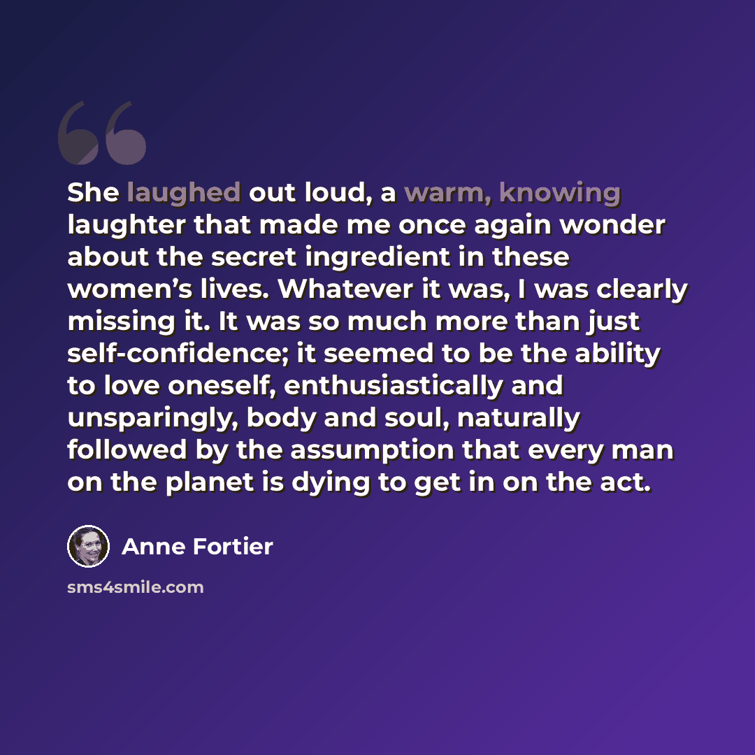 “She laughed out loud, a warm, knowing laughter that made me once again wonder about the secret ingredient in these women’s lives. Whatever it was, I was clearly missing it. It was so much more than just self-confidence; it seemed to be the ability to love oneself, enthusiastically and unsparingly…” quote by Anne Fortier