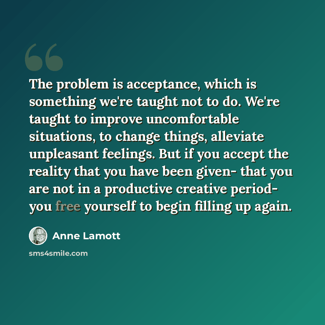 “The problem is acceptance, which is something we're taught not to do. We're taught to improve uncomfortable situations, to change things, alleviate unpleasant feelings. But if you accept the reality that you have been given- that you are not in a productive creative period- you free yourself to…” quote by Anne Lamott