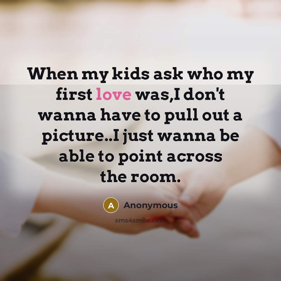 “When my kids ask who my first love was,I don't wanna have to pull out a picture..I just wanna be able to point across the room.” quote by Anonymous