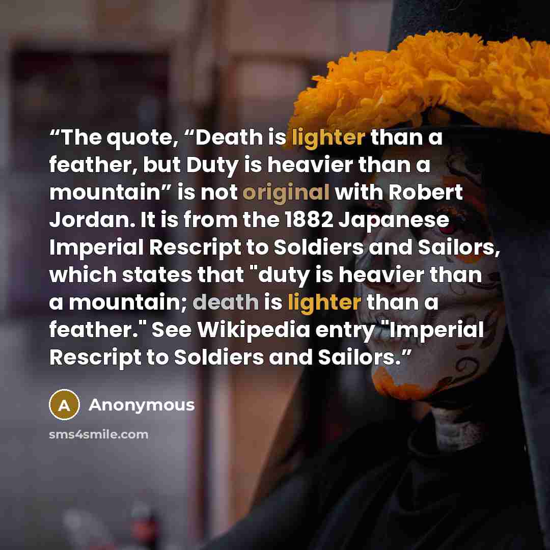 “The quote, “Death is lighter than a feather, but Duty is heavier than a mountain” is not original with Robert Jordan. It is from the 1882 Japanese Imperial Rescript to Soldiers and Sailors, which states that "duty is heavier than a mountain; death is lighter than a feather." See Wikipedia entry…” quote by Anonymous