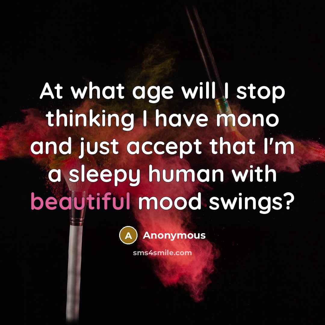 “At what age will I stop thinking I have mono and just accept that I'm a sleepy human with beautiful mood swings?” quote by Anonymous