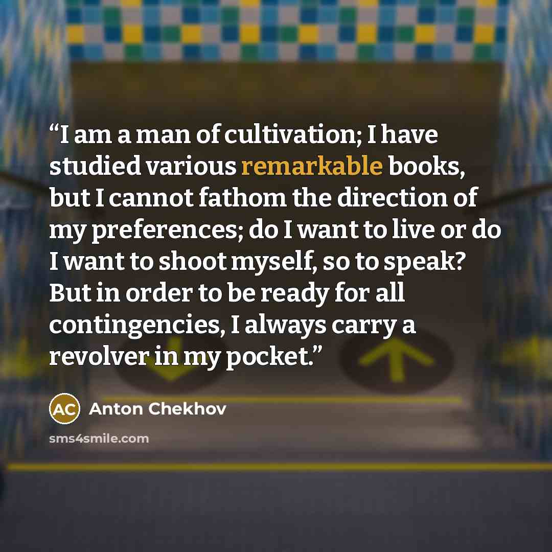 “I am a man of cultivation; I have studied various remarkable books, but I cannot fathom the direction of my preferences; do I want to live or do I want to shoot myself, so to speak? But in order to be ready for all contingencies, I always carry a revolver in my pocket.” quote by Anton Chekhov