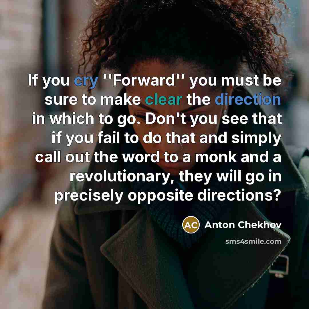 “If you cry ''Forward'' you must be sure to make clear the direction in which to go. Don't you see that if you fail to do that and simply call out the word to a monk and a revolutionary, they will go in precisely opposite directions?” quote by Anton Chekhov