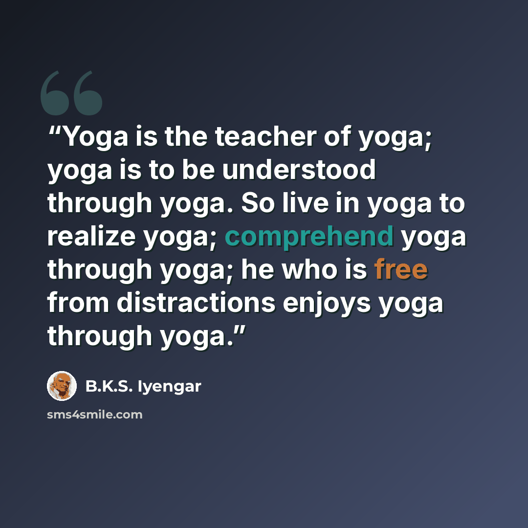 “Yoga is the teacher of yoga; yoga is to be understood through yoga. So live in yoga to realize yoga; comprehend yoga through yoga; he who is free from distractions enjoys yoga through yoga.” quote by B.K.S. Iyengar