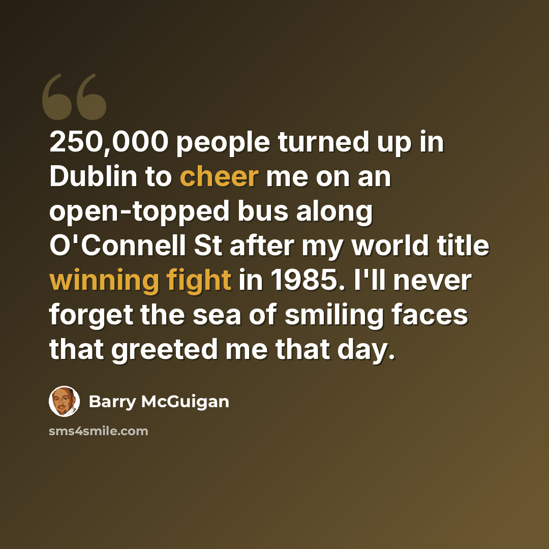 “250,000 people turned up in Dublin to cheer me on an open-topped bus along O'Connell St after my world title winning fight in 1985. I'll never forget the sea of smiling faces that greeted me that day.” quote by Barry McGuigan
