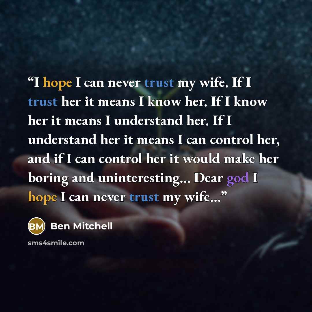 “I hope I can never trust my wife. If I trust her it means I know her. If I know her it means I understand her. If I understand her it means I can control her, and if I can control her it would make her boring and uninteresting… Dear god I hope I can never trust my wife…” quote by Ben Mitchell