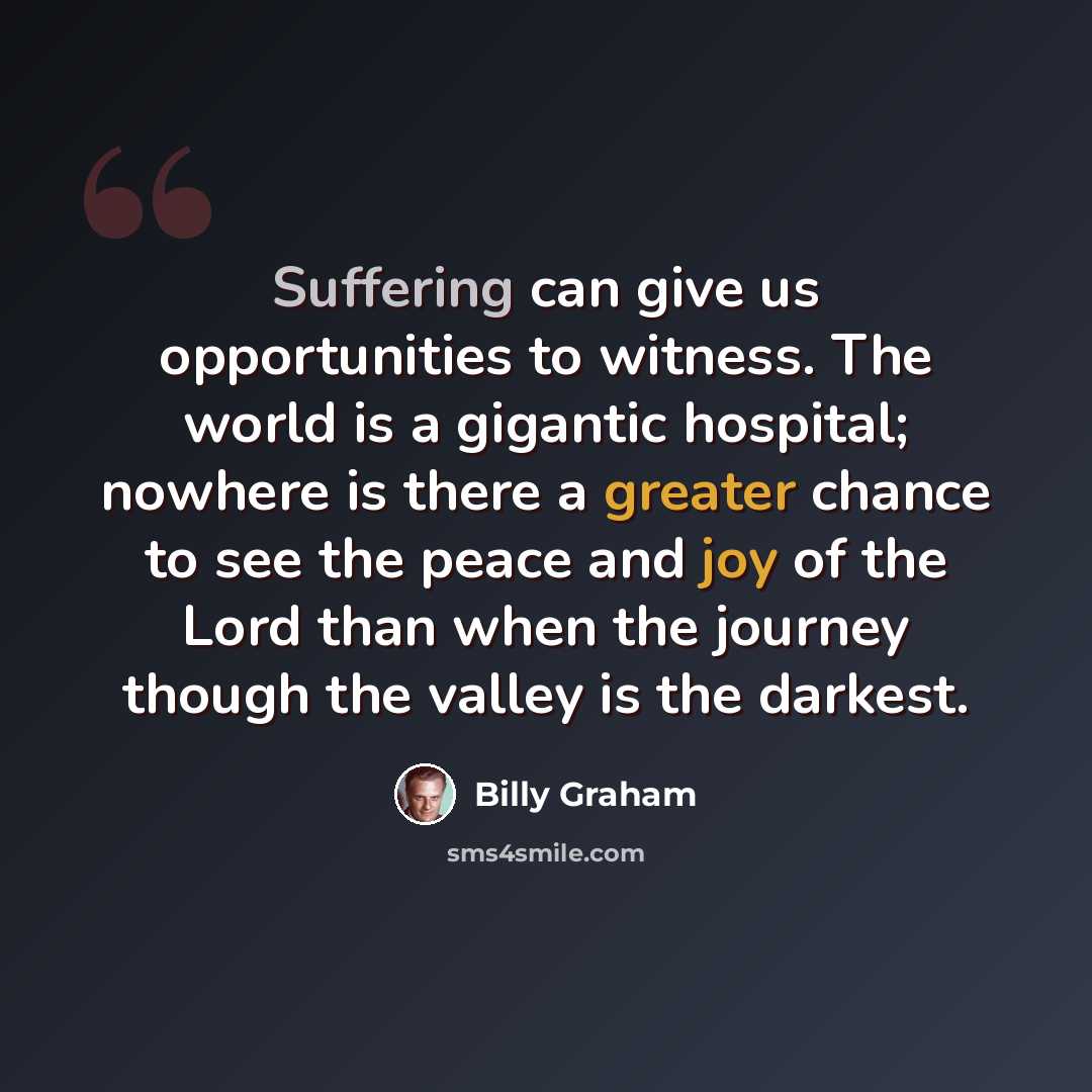 “Suffering can give us opportunities to witness. The world is a gigantic hospital; nowhere is there a greater chance to see the peace and joy of the Lord than when the journey though the valley is the darkest.” quote by Billy Graham