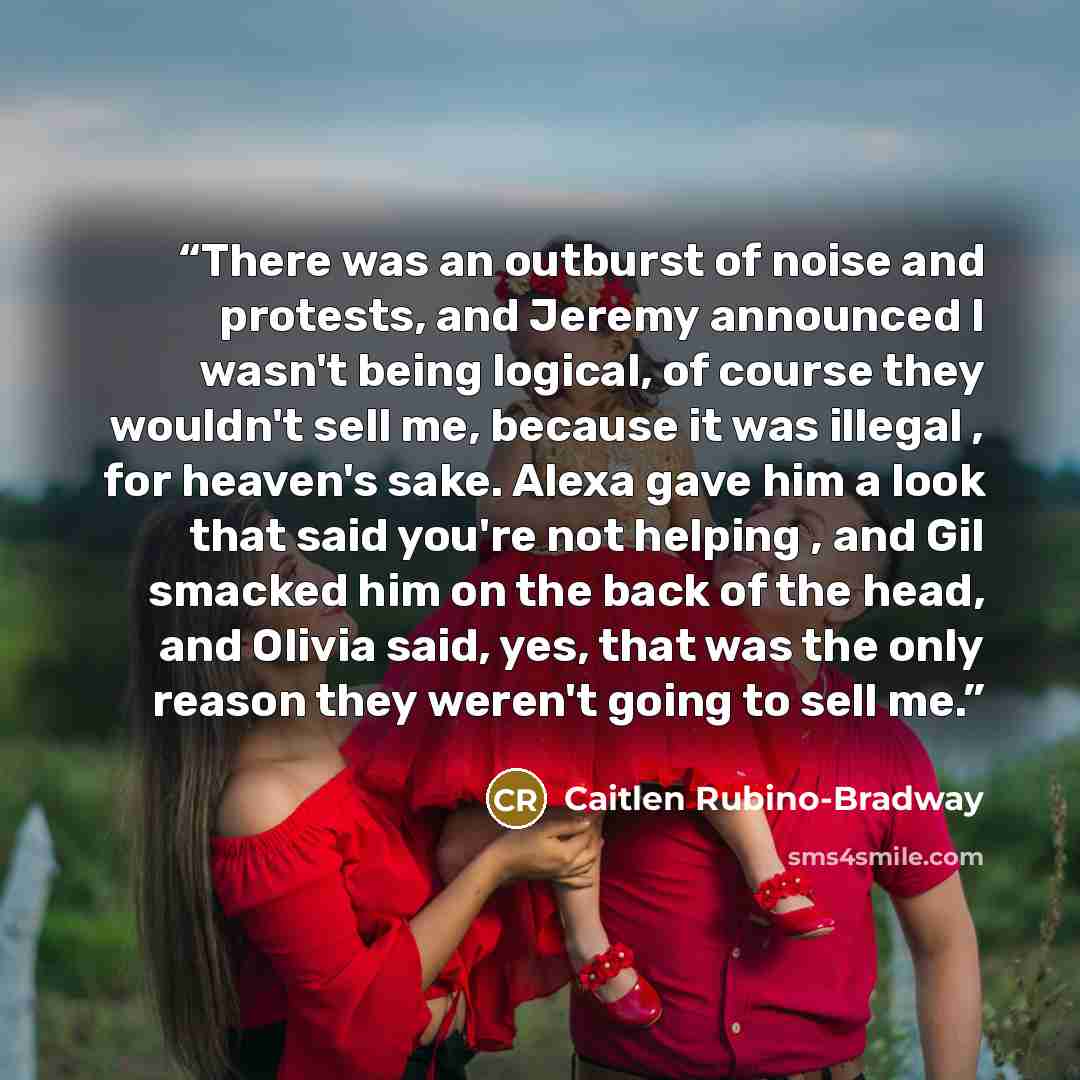 “There was an outburst of noise and protests, and Jeremy announced I wasn't being logical, of course they wouldn't sell me, because it was illegal , for heaven's sake. Alexa gave him a look that said you're not helping , and Gil smacked him on the back of the head, and Olivia said, yes, that was…” quote by Caitlen Rubino-Bradway
