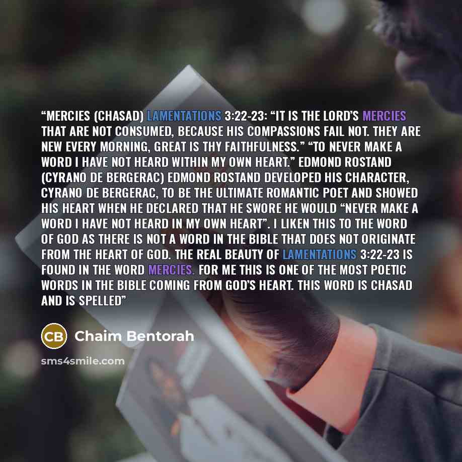 “Mercies (Chasad) LAMENTATIONS 3:22-23: “IT IS the Lord’s mercies that are not consumed, because His compassions fail not. They are new every morning, great is thy faithfulness.” “To never make a word I have not heard within my own heart.” Edmond Rostand (Cyrano De Bergerac) Edmond Rostand…” quote by Chaim Bentorah