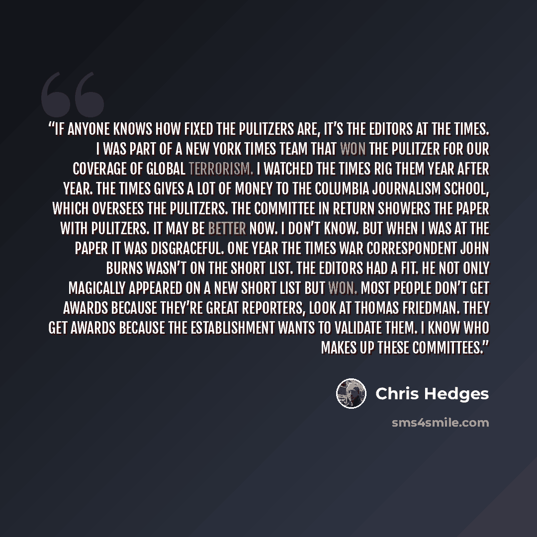 “If anyone knows how fixed the Pulitzers are, it’s the editors at the Times. I was part of a New York Times team that won the Pulitzer for our coverage of global terrorism. I watched the Times rig them year after year. The Times gives a lot of money to the Columbia Journalism School, which oversees…” quote by Chris Hedges