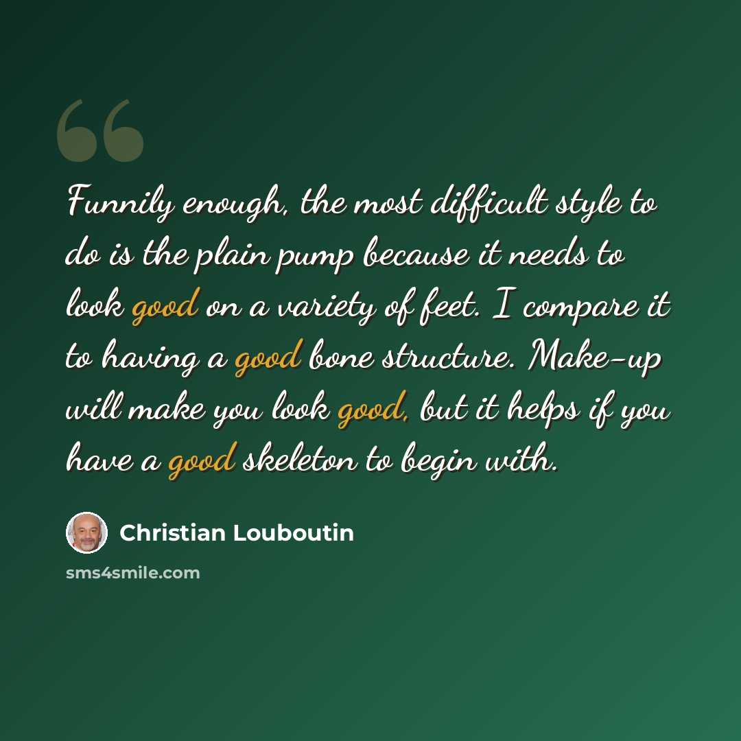 “Funnily enough, the most difficult style to do is the plain pump because it needs to look good on a variety of feet. I compare it to having a good bone structure. Make-up will make you look good, but it helps if you have a good skeleton to begin with.” quote by Christian Louboutin