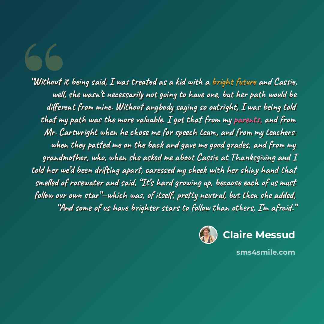 “Without it being said, I was treated as a kid with a bright future and Cassie, well, she wasn’t necessarily not going to have one, but her path would be different from mine. Without anybody saying so outright, I was being told that my path was the more valuable. I got that from my parents, and…” quote by Claire Messud