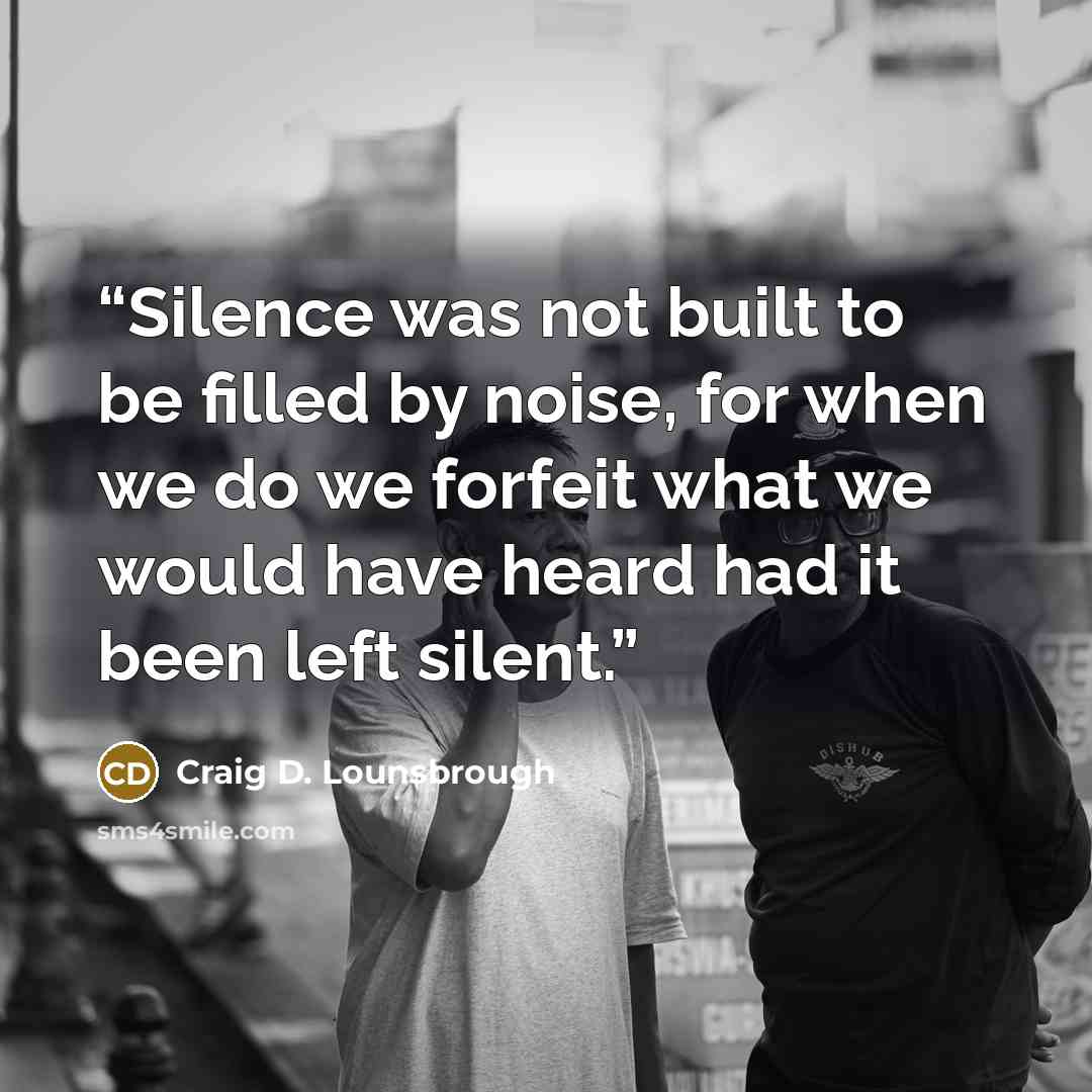“Silence was not built to be filled by noise, for when we do we forfeit what we would have heard had it been left silent.” quote by Craig D. Lounsbrough