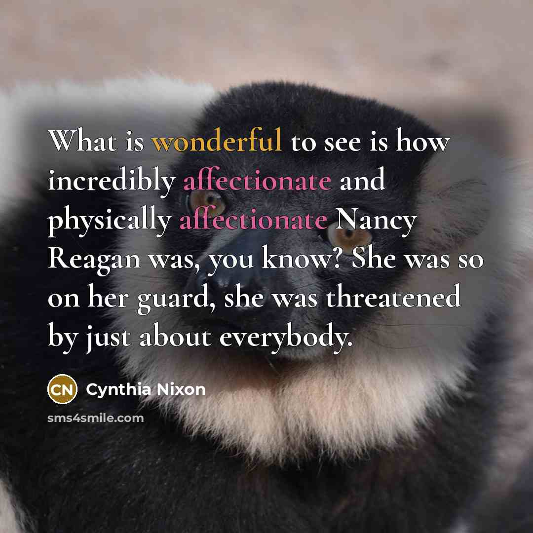 “What is wonderful to see is how incredibly affectionate and physically affectionate Nancy Reagan was, you know? She was so on her guard, she was threatened by just about everybody.” quote by Cynthia Nixon