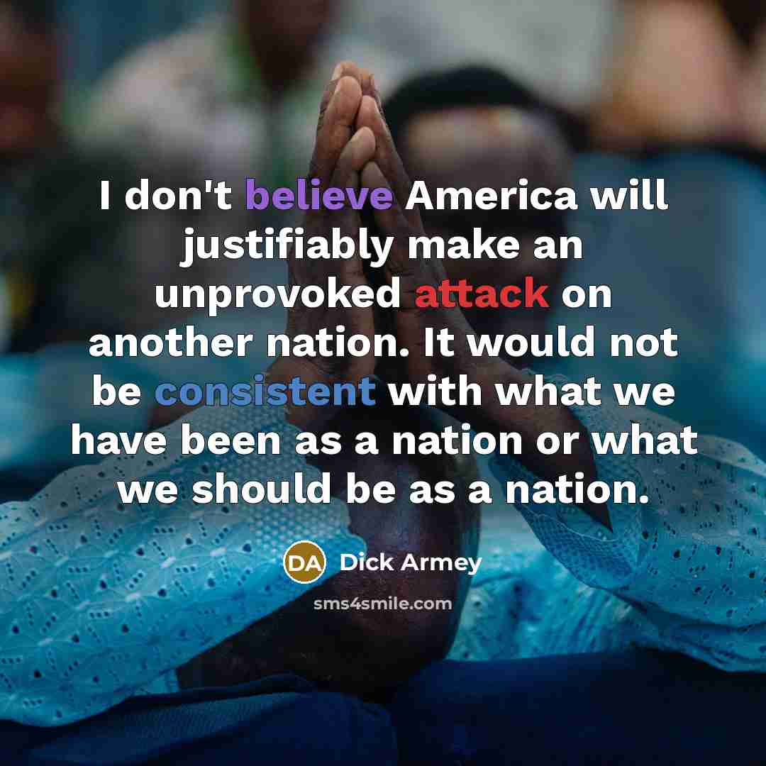 “I don't believe America will justifiably make an unprovoked attack on another nation. It would not be consistent with what we have been as a nation or what we should be as a nation.” quote by Dick Armey