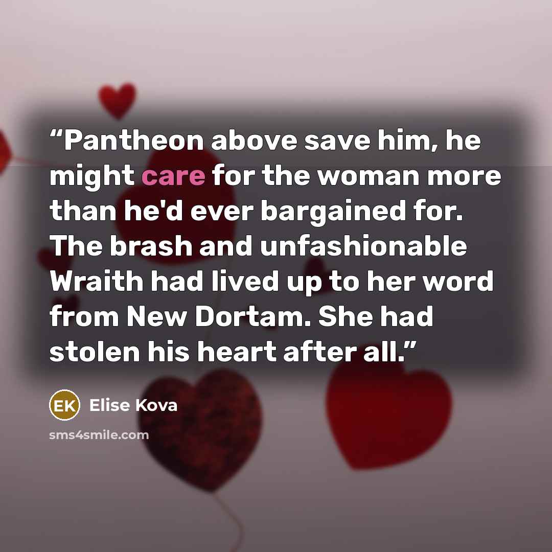 “Pantheon above save him, he might care for the woman more than he'd ever bargained for. The brash and unfashionable Wraith had lived up to her word from New Dortam. She had stolen his heart after all.” quote by Elise Kova