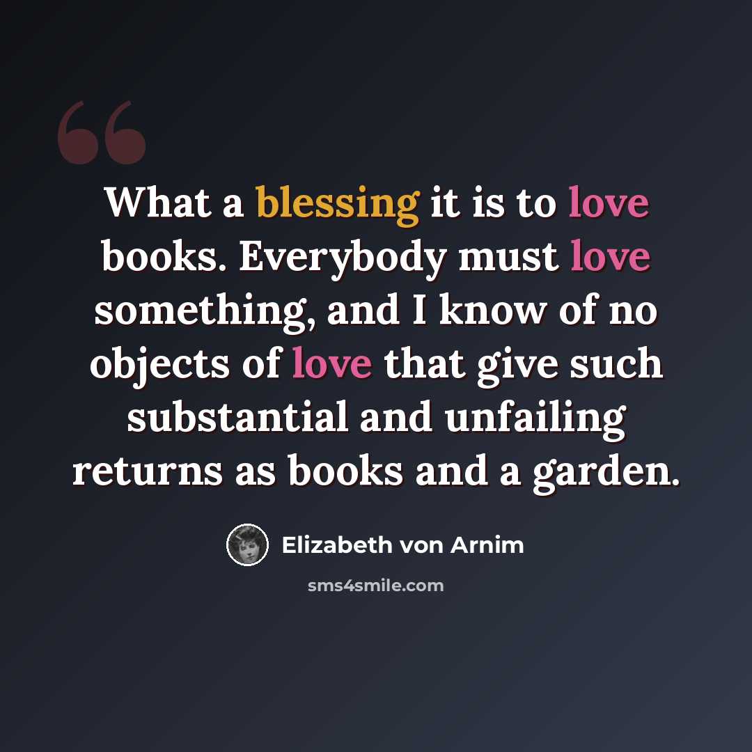 “What a blessing it is to love books. Everybody must love something, and I know of no objects of love that give such substantial and unfailing returns as books and a garden.” quote by Elizabeth von Arnim