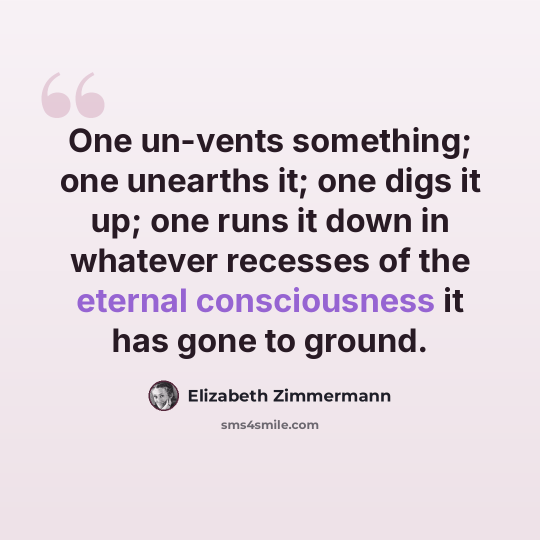 “One un-vents something; one unearths it; one digs it up; one runs it down in whatever recesses of the eternal consciousness it has gone to ground.” quote by Elizabeth Zimmermann