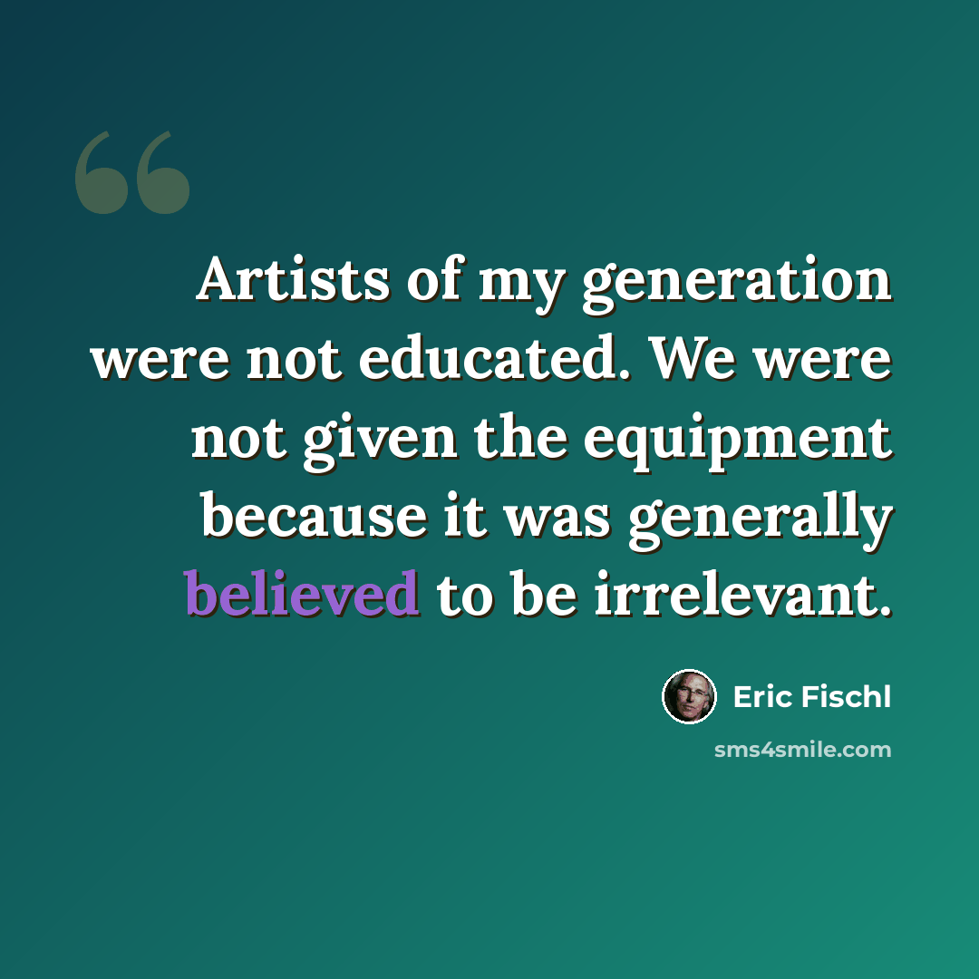 “Artists of my generation were not educated. We were not given the equipment because it was generally believed to be irrelevant.” quote by Eric Fischl