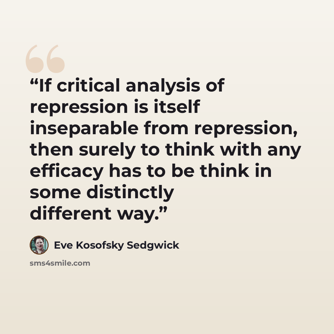 “If critical analysis of repression is itself inseparable from repression, then surely to think with any efficacy has to be think in some distinctly different way.” quote by Eve Kosofsky Sedgwick