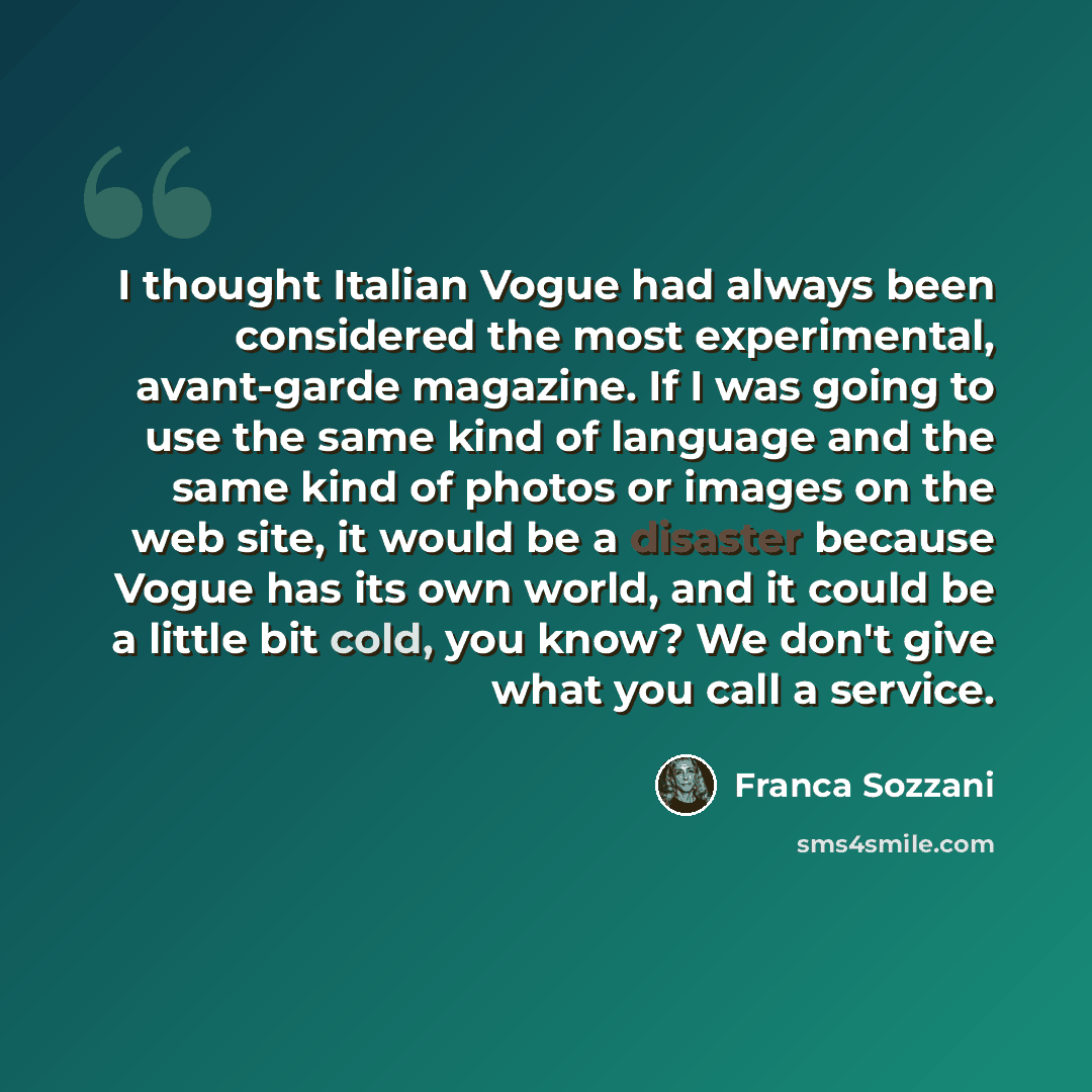 “I thought Italian Vogue had always been considered the most experimental, avant-garde magazine. If I was going to use the same kind of language and the same kind of photos or images on the web site, it would be a disaster because Vogue has its own world, and it could be a little bit cold, you…” quote by Franca Sozzani