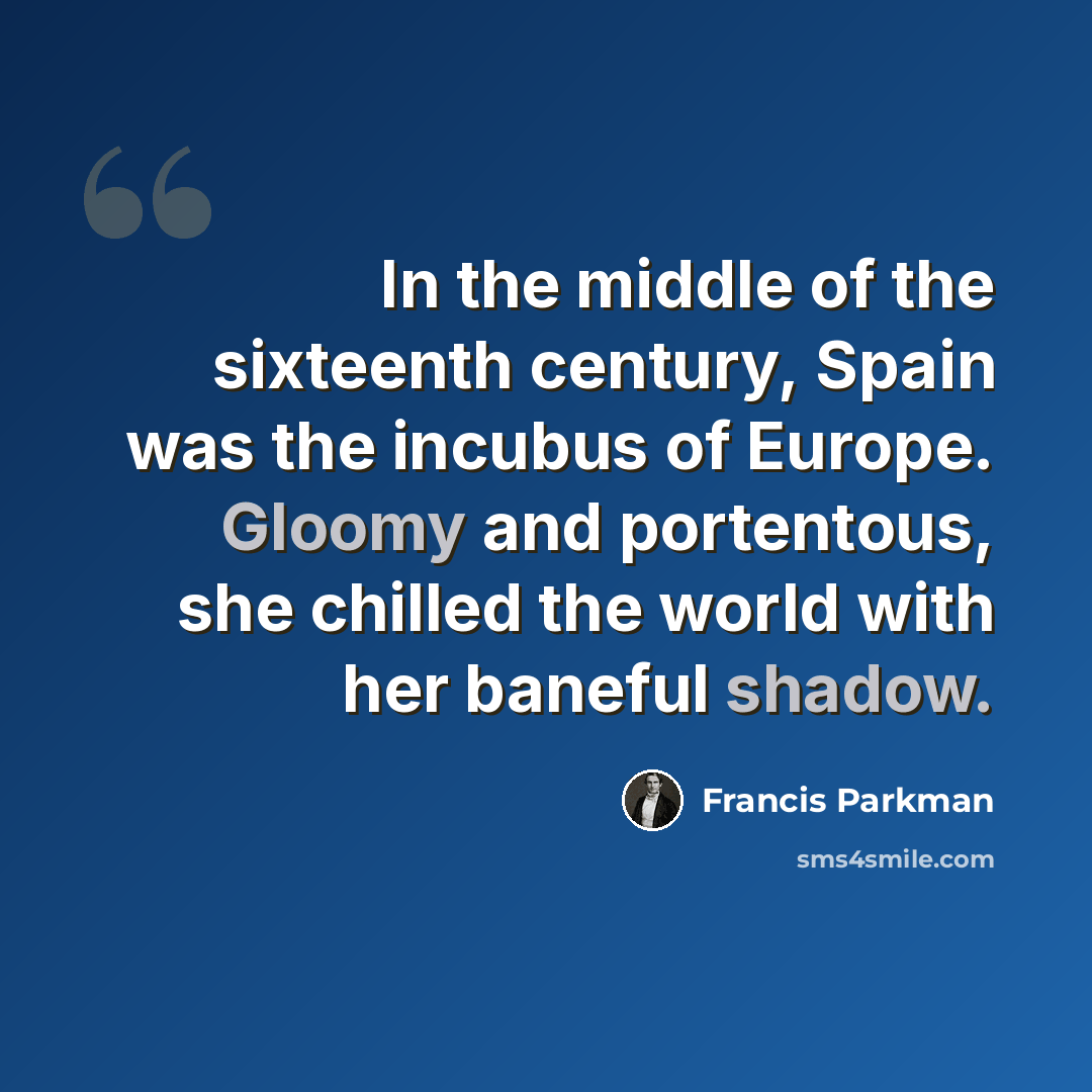 “In the middle of the sixteenth century, Spain was the incubus of Europe. Gloomy and portentous, she chilled the world with her baneful shadow.” quote by Francis Parkman