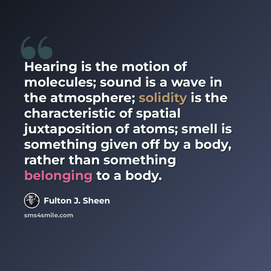 “Hearing is the motion of molecules; sound is a wave in the atmosphere; solidity is the characteristic of spatial juxtaposition of atoms; smell is something given off by a body, rather than something belonging to a body.” quote by Fulton J. Sheen