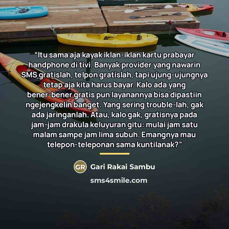 “Itu sama aja kayak iklan-iklan kartu prabayar handphone di tivi. Banyak provider yang nawarin SMS gratislah, telpon gratislah, tapi ujung-ujungnya tetap aja kita harus bayar. Kalo ada yang bener-bener gratis pun layanannya bisa dipastiin ngejengkelin banget. Yang sering trouble-lah, gak ada…” quote by Gari Rakai Sambu