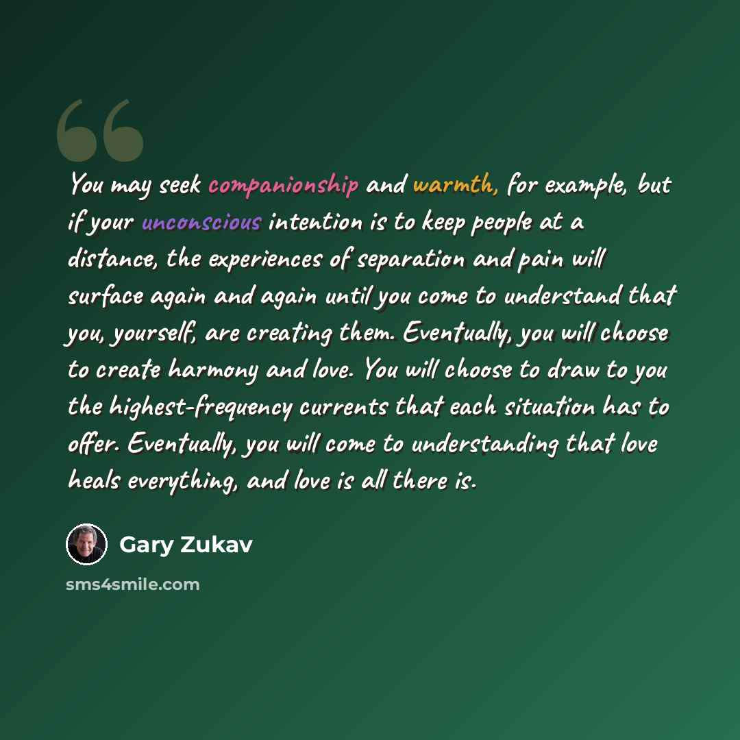 “You may seek companionship and warmth, for example, but if your unconscious intention is to keep people at a distance, the experiences of separation and pain will surface again and again until you come to understand that you, yourself, are creating them. Eventually, you will choose to create…” quote by Gary Zukav