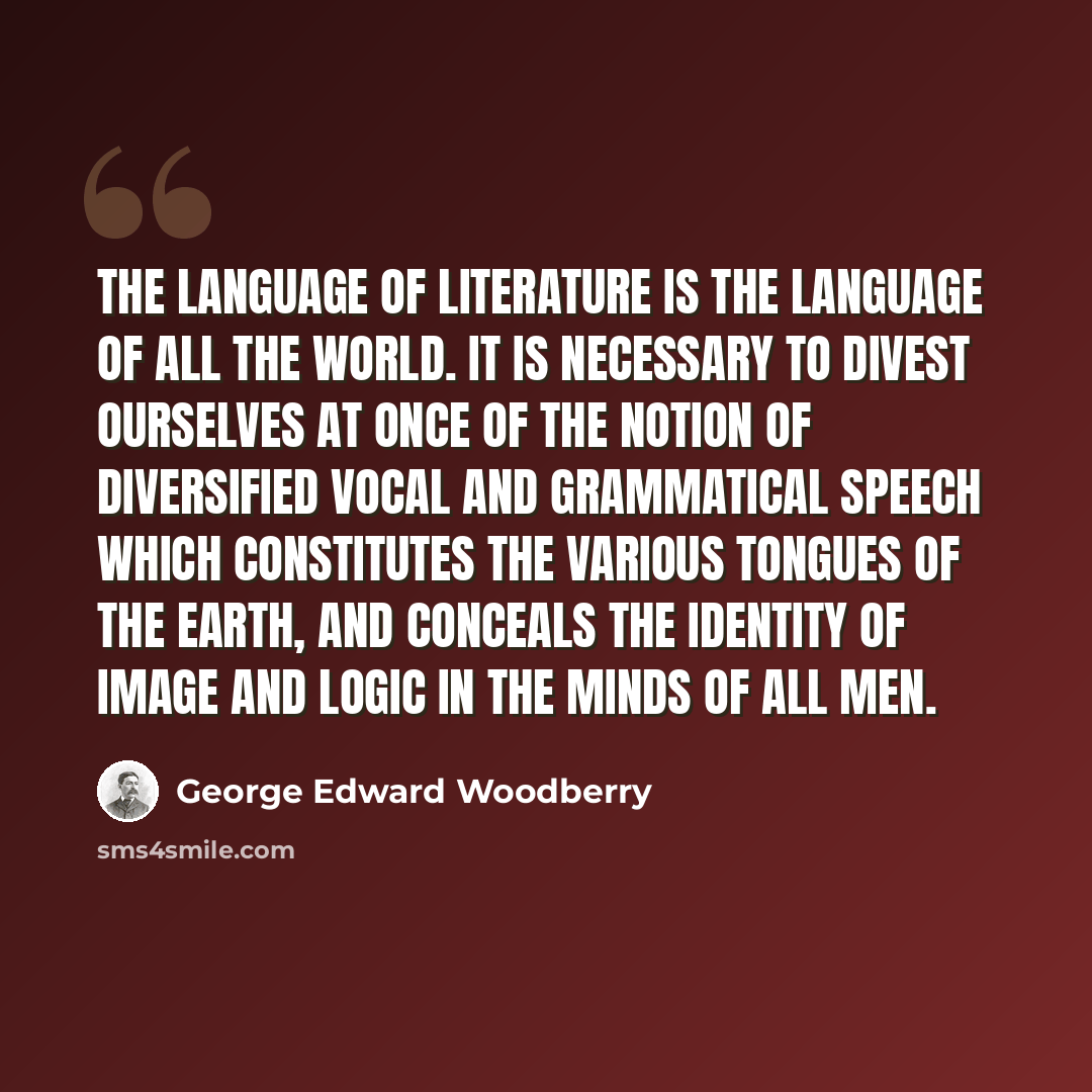 “The language of literature is the language of all the world. It is necessary to divest ourselves at once of the notion of diversified vocal and grammatical speech which constitutes the various tongues of the Earth, and conceals the identity of image and logic in the minds of all men.” quote by George Edward Woodberry