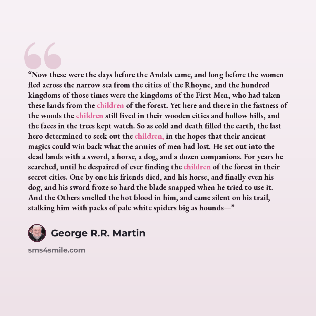 “Now these were the days before the Andals came, and long before the women fled across the narrow sea from the cities of the Rhoyne, and the hundred kingdoms of those times were the kingdoms of the First Men, who had taken these lands from the children of the forest. Yet here and there in the…” quote by George R.R. Martin
