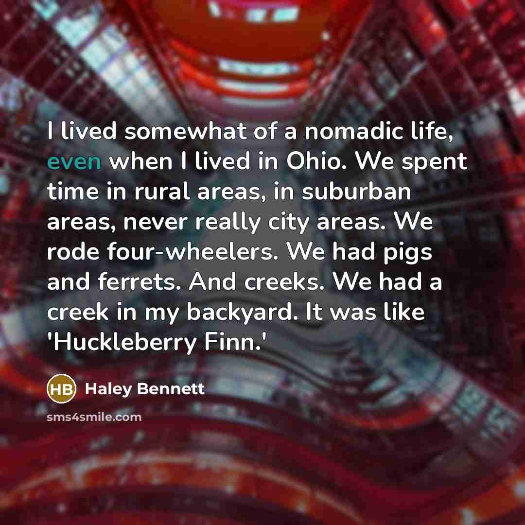 “I lived somewhat of a nomadic life, even when I lived in Ohio. We spent time in rural areas, in suburban areas, never really city areas. We rode four-wheelers. We had pigs and ferrets. And creeks. We had a creek in my backyard. It was like 'Huckleberry Finn.'” quote by Haley Bennett