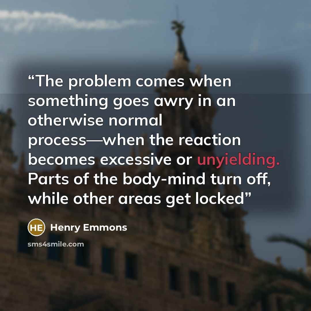 “The problem comes when something goes awry in an otherwise normal process—when the reaction becomes excessive or unyielding. Parts of the body-mind turn off, while other areas get locked” quote by Henry Emmons