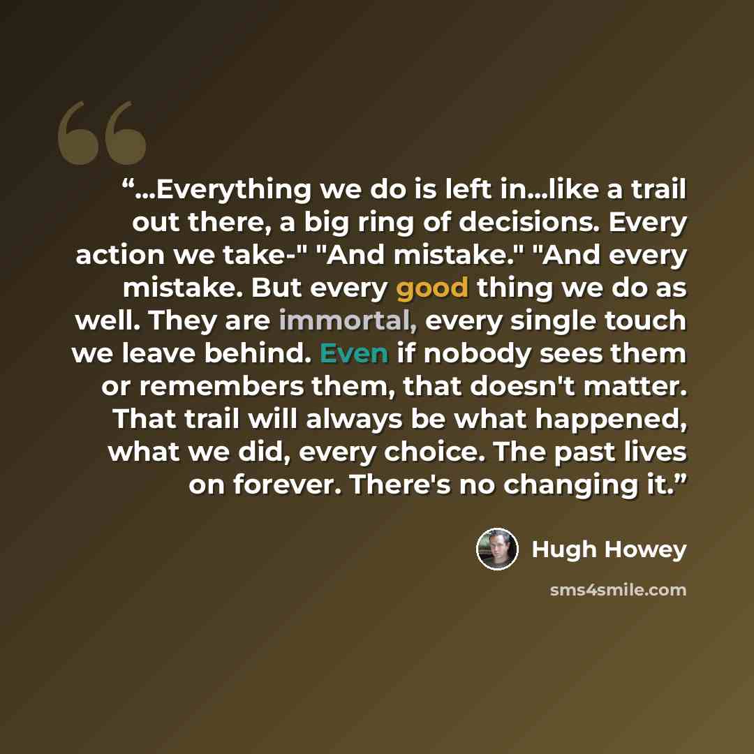 “...Everything we do is left in...like a trail out there, a big ring of decisions. Every action we take-" "And mistake." "And every mistake. But every good thing we do as well. They are immortal, every single touch we leave behind. Even if nobody sees them or remembers them, that doesn't matter…” quote by Hugh Howey