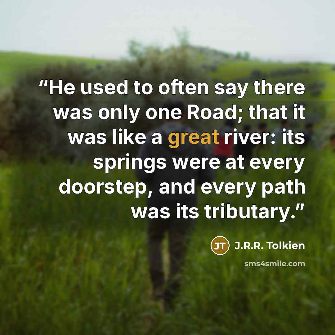 “He used to often say there was only one Road; that it was like a great river: its springs were at every doorstep, and every path was its tributary.” quote by J.R.R. Tolkien