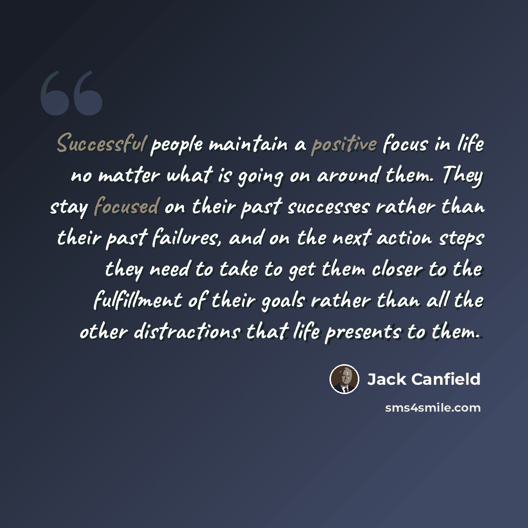 “Successful people maintain a positive focus in life no matter what is going on around them. They stay focused on their past successes rather than their past failures, and on the next action steps they need to take to get them closer to the fulfillment of their goals rather than all the other…” quote by Jack Canfield