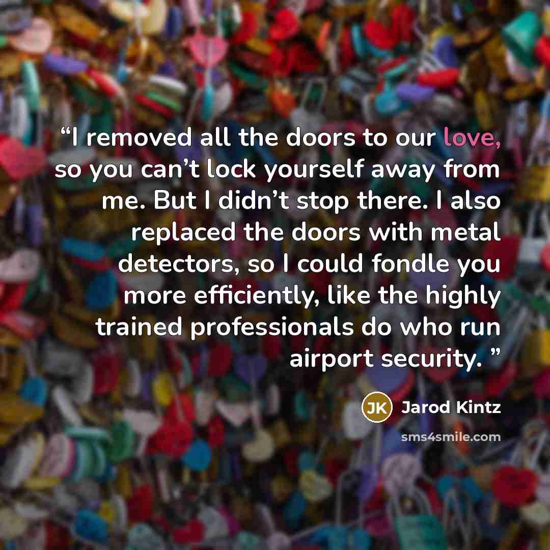 “I removed all the doors to our love, so you can’t lock yourself away from me. But I didn’t stop there. I also replaced the doors with metal detectors, so I could fondle you more efficiently, like the highly trained professionals do who run airport security.” quote by Jarod Kintz