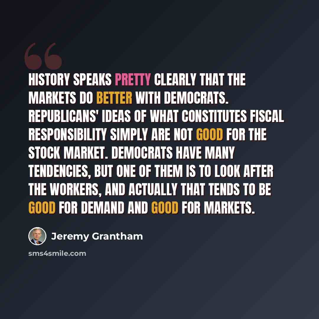 “History speaks pretty clearly that the markets do better with Democrats. Republicans' ideas of what constitutes fiscal responsibility simply are not good for the stock market. Democrats have many tendencies, but one of them is to look after the workers, and actually that tends to be good for…” quote by Jeremy Grantham