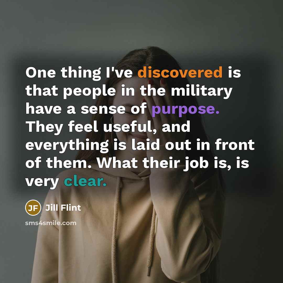 “One thing I've discovered is that people in the military have a sense of purpose. They feel useful, and everything is laid out in front of them. What their job is, is very clear.” quote by Jill Flint