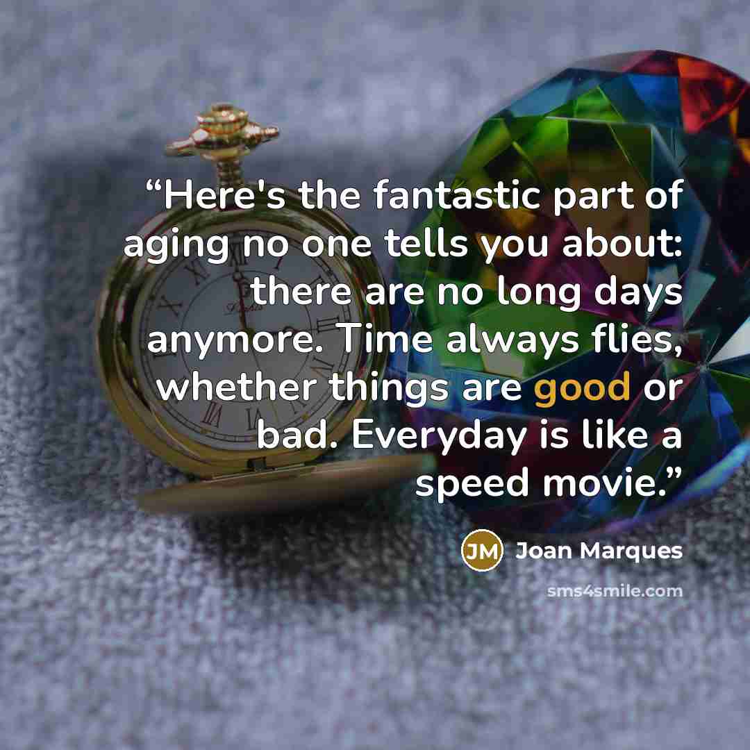 “Here's the fantastic part of aging no one tells you about: there are no long days anymore. Time always flies, whether things are good or bad. Everyday is like a speed movie.” quote by Joan Marques