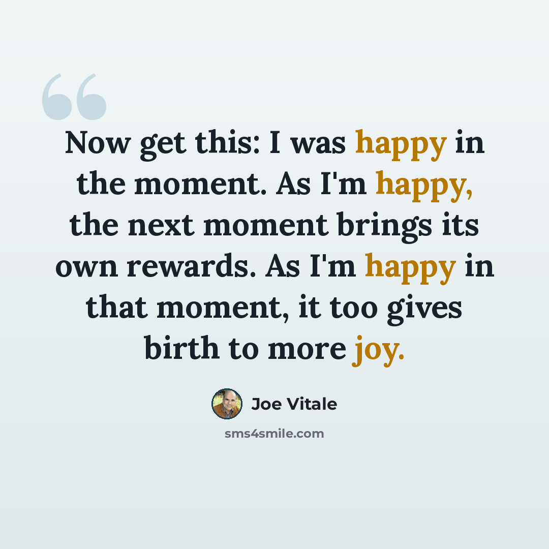 “Now get this: I was happy in the moment. As I'm happy, the next moment brings its own rewards. As I'm happy in that moment, it too gives birth to more joy.” quote by Joe Vitale