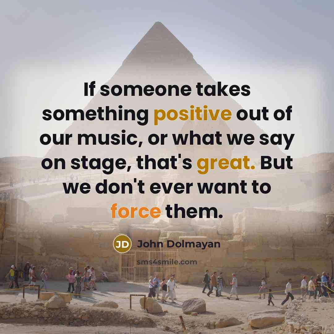 “If someone takes something positive out of our music, or what we say on stage, that's great. But we don't ever want to force them.” quote by John Dolmayan