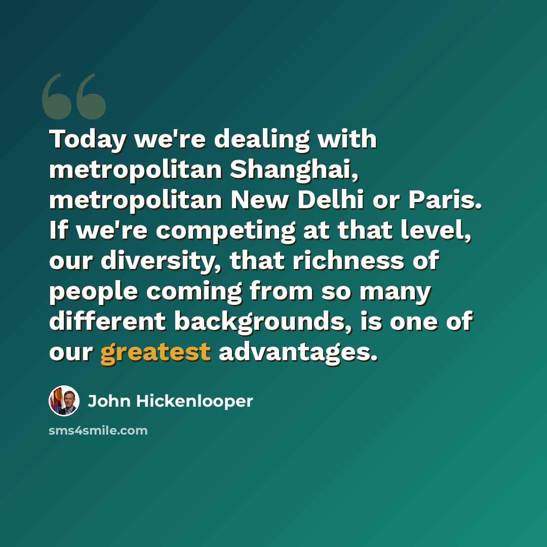 “Today we're dealing with metropolitan Shanghai, metropolitan New Delhi or Paris. If we're competing at that level, our diversity, that richness of people coming from so many different backgrounds, is one of our greatest advantages.” quote by John Hickenlooper
