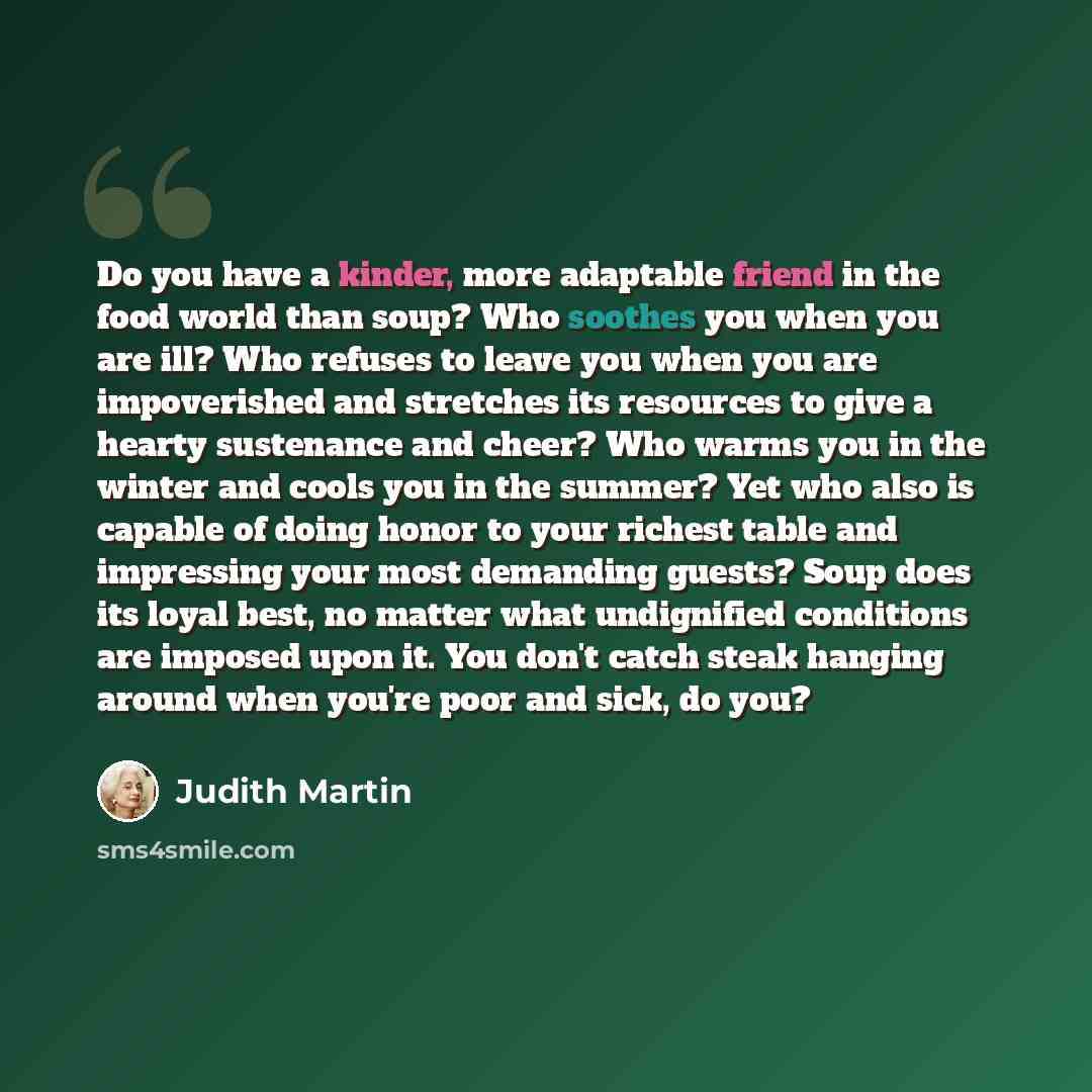 “Do you have a kinder, more adaptable friend in the food world than soup? Who soothes you when you are ill? Who refuses to leave you when you are impoverished and stretches its resources to give a hearty sustenance and cheer? Who warms you in the winter and cools you in the summer? Yet who also is…” quote by Judith Martin