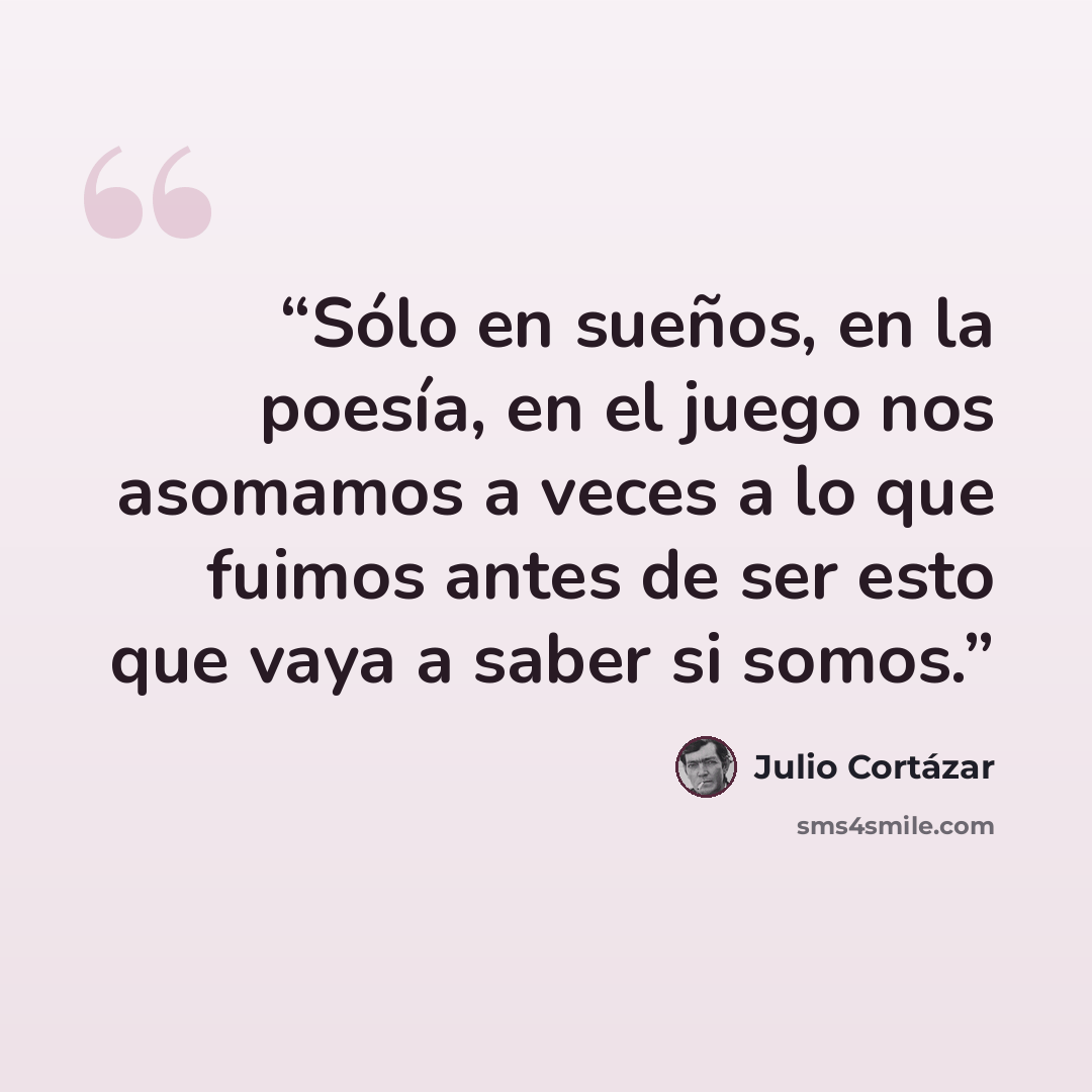 “Sólo en sueños, en la poesía, en el juego nos asomamos a veces a lo que fuimos antes de ser esto que vaya a saber si somos.” quote by Julio Cortázar