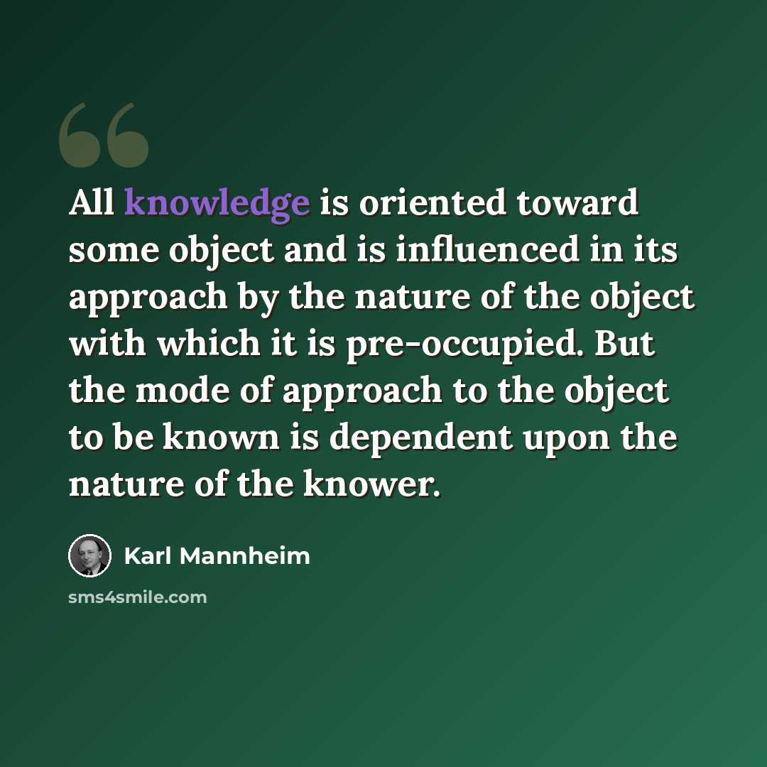 “All knowledge is oriented toward some object and is influenced in its approach by the nature of the object with which it is pre-occupied. But the mode of approach to the object to be known is dependent upon the nature of the knower.” quote by Karl Mannheim