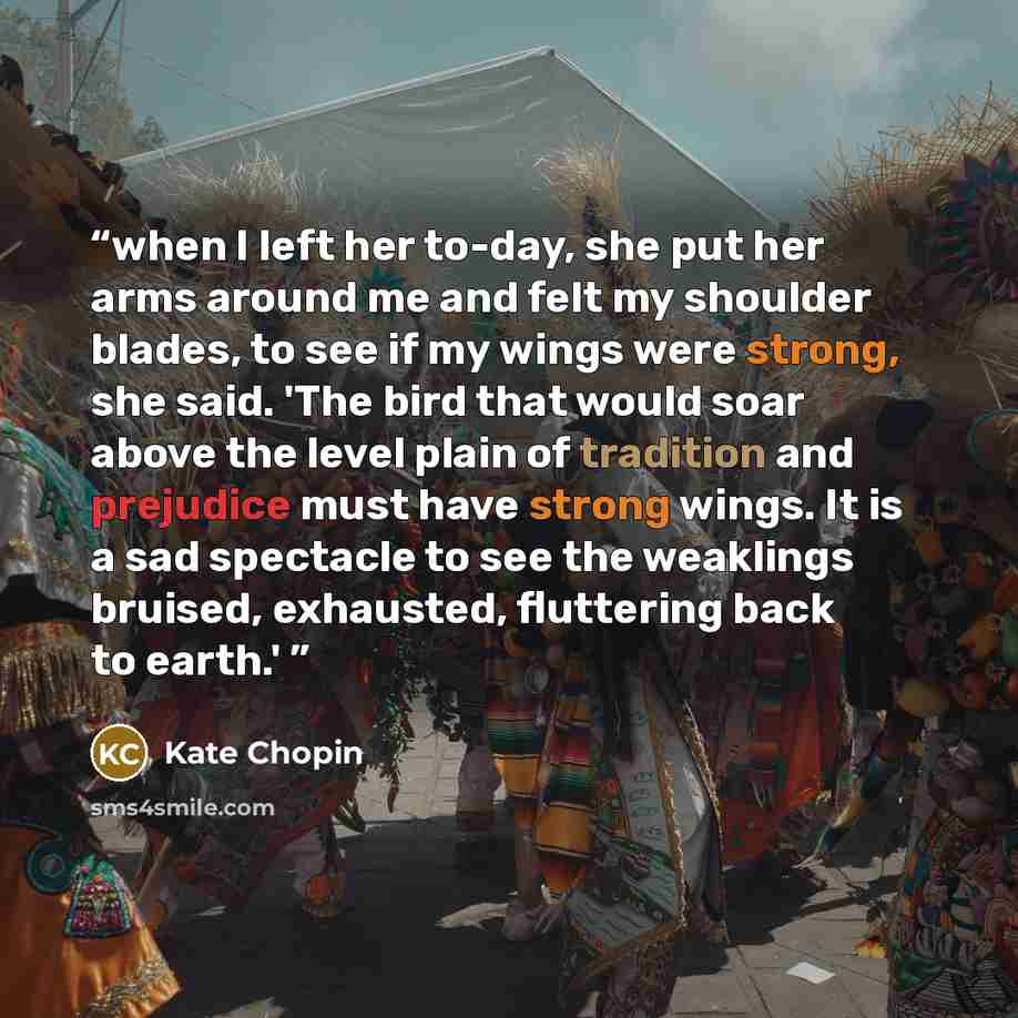 “when I left her to-day, she put her arms around me and felt my shoulder blades, to see if my wings were strong, she said. 'The bird that would soar above the level plain of tradition and prejudice must have strong wings. It is a sad spectacle to see the weaklings bruised, exhausted, fluttering…” quote by Kate Chopin
