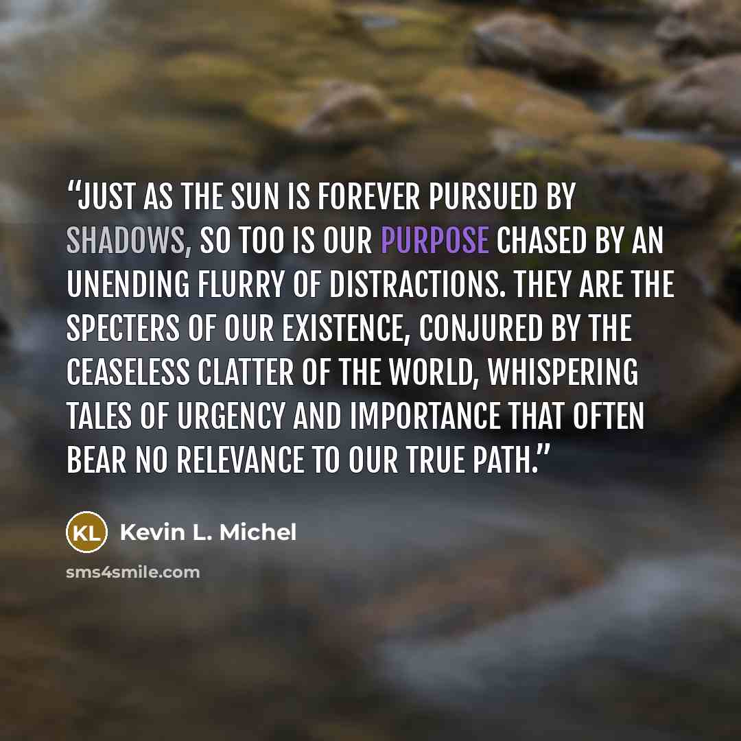 “Just as the sun is forever pursued by shadows, so too is our purpose chased by an unending flurry of distractions. They are the specters of our existence, conjured by the ceaseless clatter of the world, whispering tales of urgency and importance that often bear no relevance to our true path.” quote by Kevin L. Michel