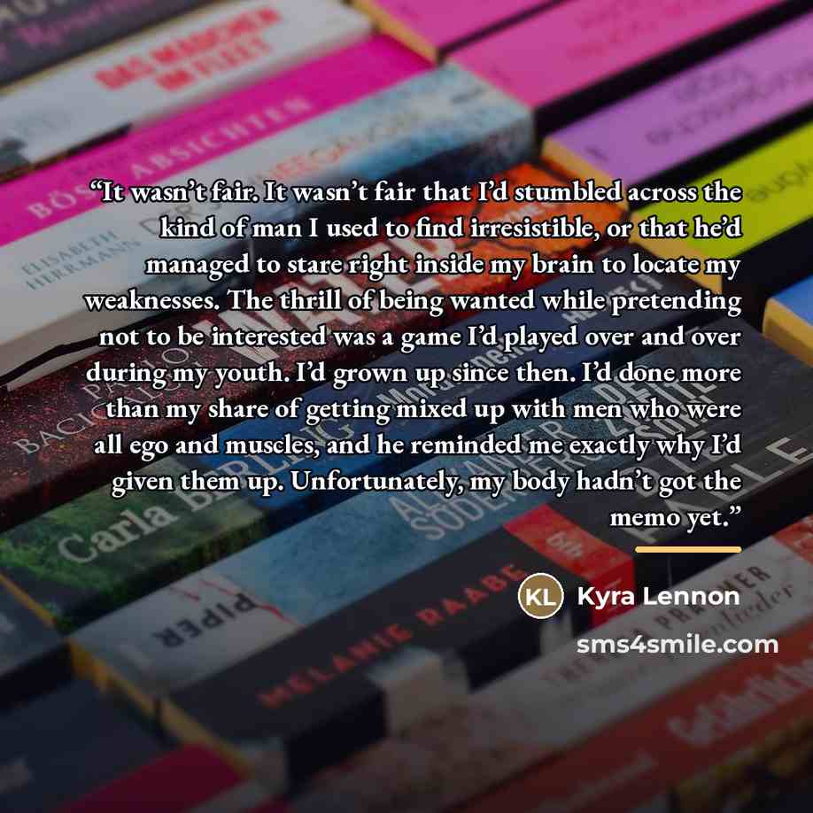 “It wasn’t fair. It wasn’t fair that I’d stumbled across the kind of man I used to find irresistible, or that he’d managed to stare right inside my brain to locate my weaknesses. The thrill of being wanted while pretending not to be interested was a game I’d played over and over during my youth…” quote by Kyra Lennon